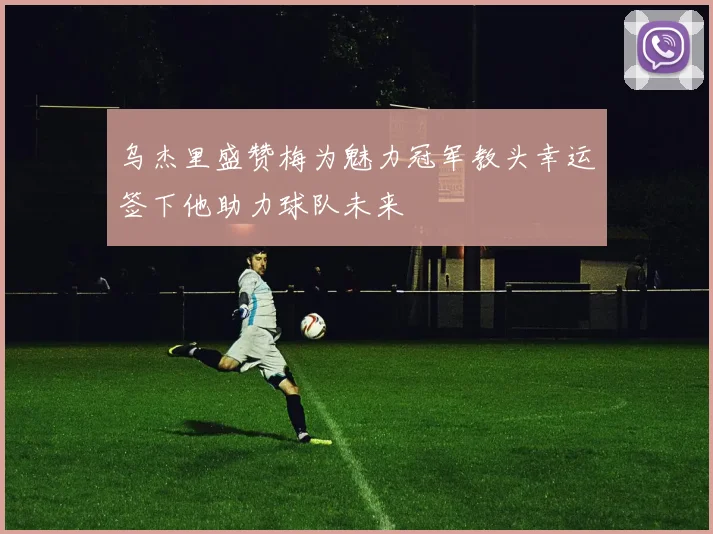 乌杰里盛赞梅为魅力冠军教头幸运签下他助力球队未来
