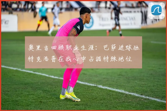 奥里吉回顾职业生涯：巴萨进球独特克洛普在我心中占据特殊地位