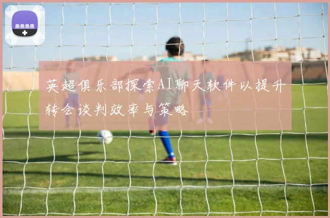 英超俱乐部探索AI聊天软件以提升转会谈判效率与策略