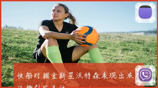 快船对掘金新星沃特森表现出浓厚兴趣引发关注