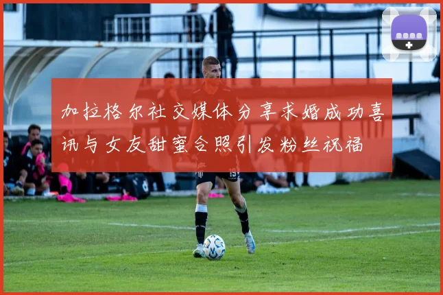 加拉格尔社交媒体分享求婚成功喜讯与女友甜蜜合照引发粉丝祝福