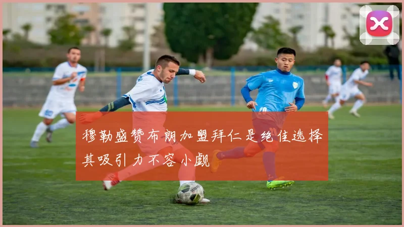 穆勒盛赞布朗加盟拜仁是绝佳选择其吸引力不容小觑