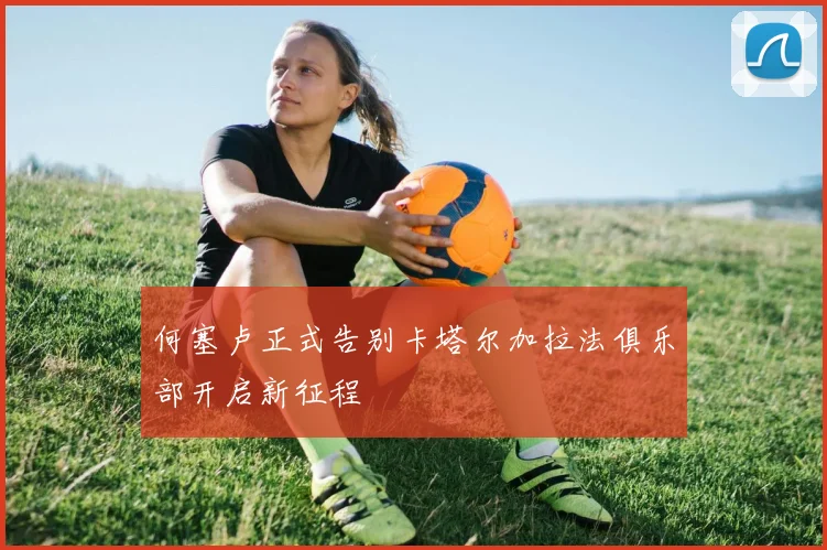 何塞卢正式告别卡塔尔加拉法俱乐部开启新征程