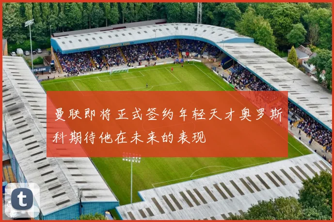 曼联即将正式签约年轻天才奥罗斯科期待他在未来的表现