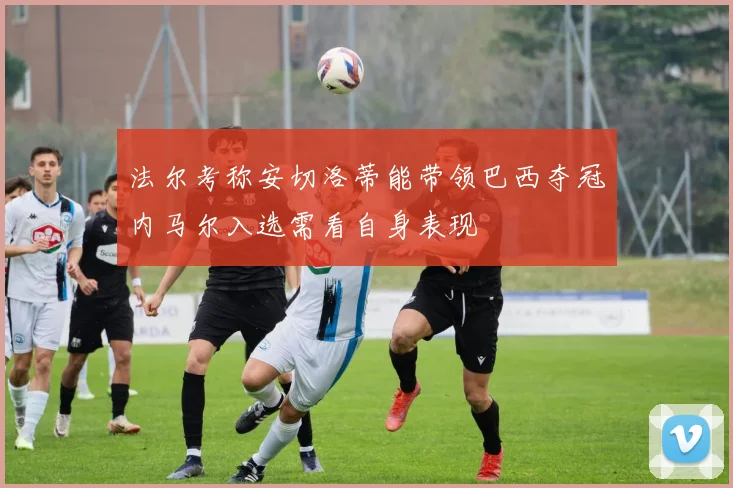 法尔考称安切洛蒂能带领巴西夺冠内马尔入选需看自身表现