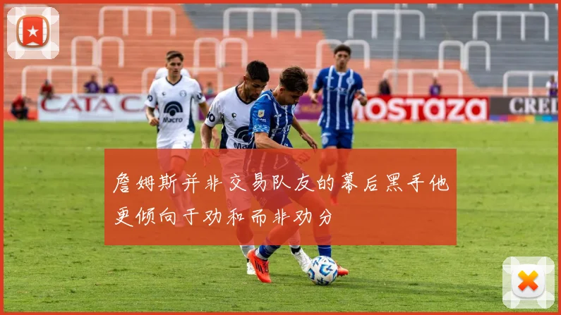 詹姆斯并非交易队友的幕后黑手他更倾向于劝和而非劝分