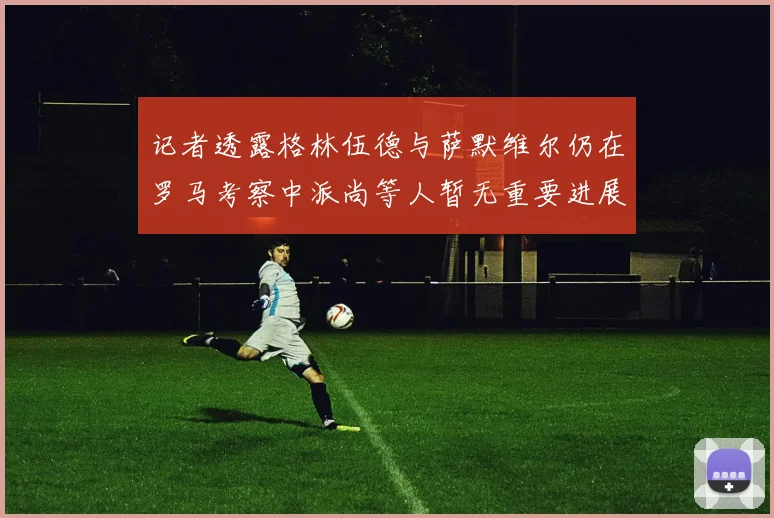 记者透露格林伍德与萨默维尔仍在罗马考察中派尚等人暂无重要进展消息