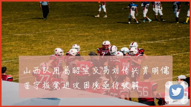 山西队用葛昭宝交易刘传兴贾明儒苦守板凳进攻困境亟待破解
