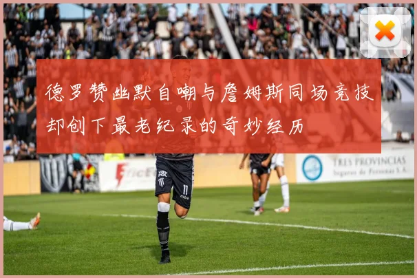 德罗赞幽默自嘲与詹姆斯同场竞技却创下最老纪录的奇妙经历