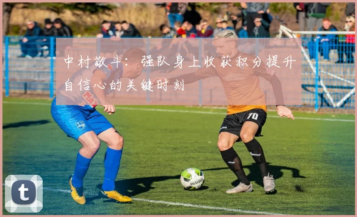 中村敬斗：强队身上收获积分提升自信心的关键时刻