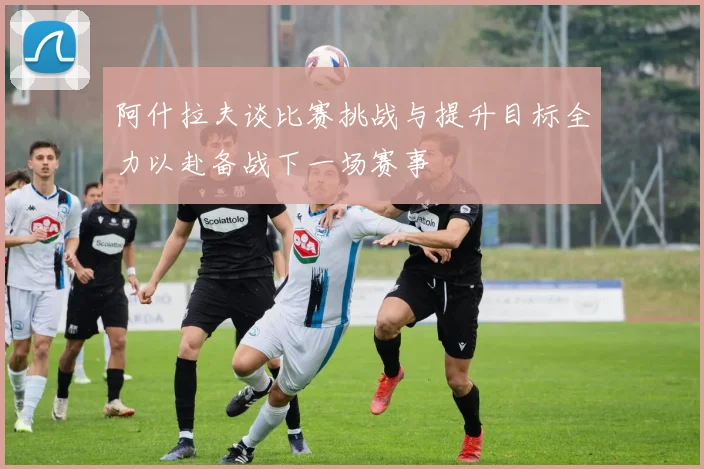 阿什拉夫谈比赛挑战与提升目标全力以赴备战下一场赛事