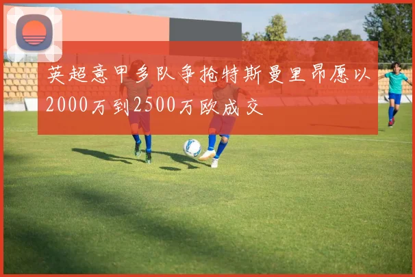 英超意甲多队争抢特斯曼里昂愿以2000万到2500万欧成交