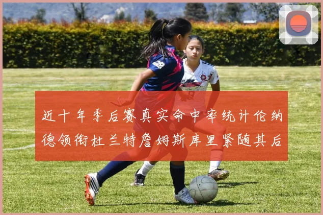 近十年季后赛真实命中率统计伦纳德领衔杜兰特詹姆斯库里紧随其后