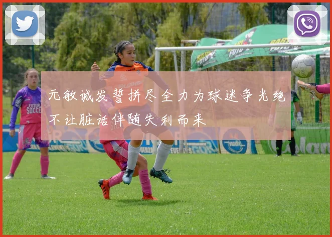 元敏诚发誓拼尽全力为球迷争光绝不让脏话伴随失利而来