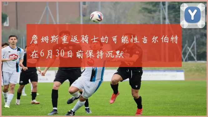 詹姆斯重返骑士的可能性吉尔伯特在6月30日前保持沉默