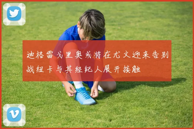 迪格雷戈里奥或将在尤文迎来告别战纽卡与其经纪人展开接触