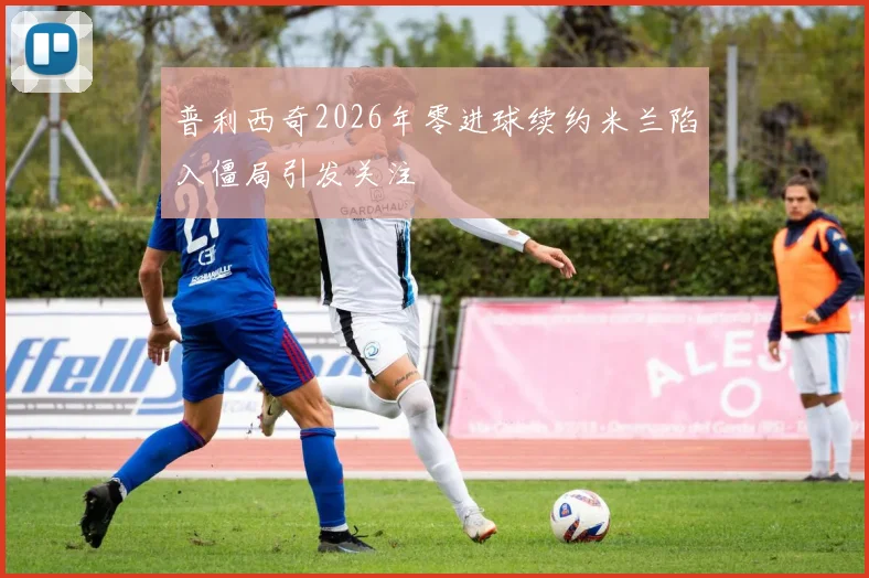 普利西奇2026年零进球续约米兰陷入僵局引发关注