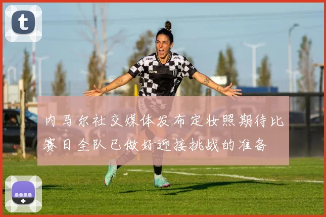 内马尔社交媒体发布定妆照期待比赛日全队已做好迎接挑战的准备