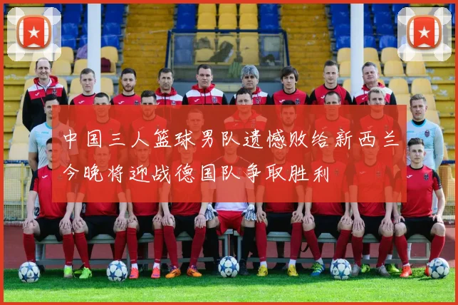 中国三人篮球男队遗憾败给新西兰今晚将迎战德国队争取胜利
