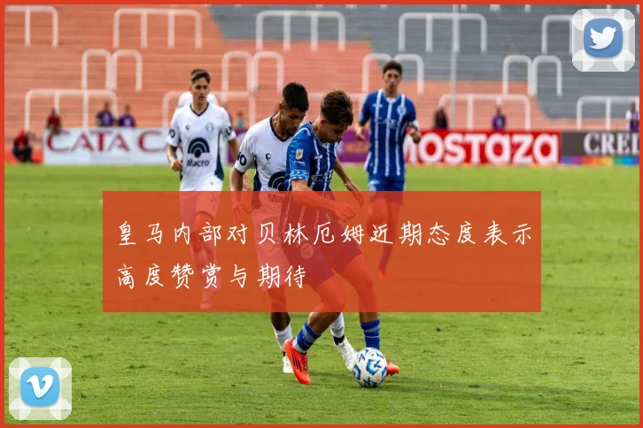 皇马内部对贝林厄姆近期态度表示高度赞赏与期待