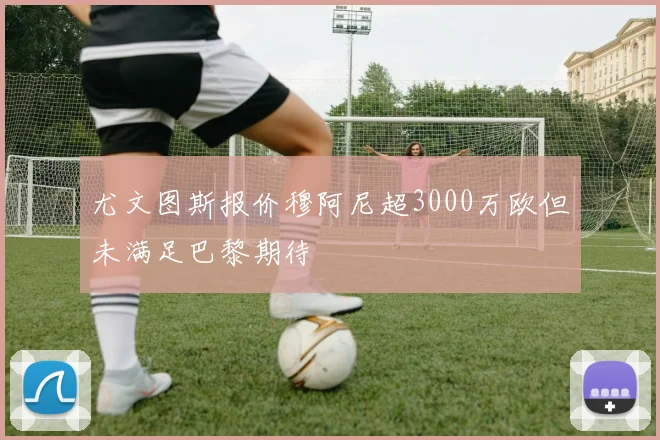 尤文图斯报价穆阿尼超3000万欧但未满足巴黎期待