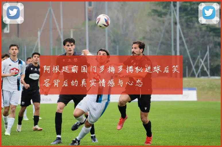 阿根廷前国门罗梅罗揭秘进球后笑容背后的真实情感与心态