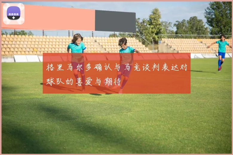 格里马尔多确认与马竞谈判表达对球队的喜爱与期待