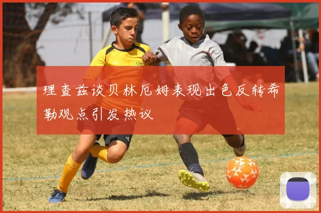 理查兹谈贝林厄姆表现出色反转希勒观点引发热议