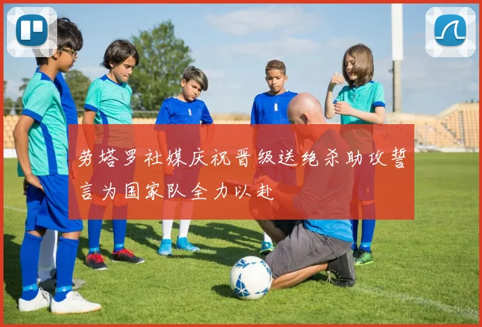 劳塔罗社媒庆祝晋级送绝杀助攻誓言为国家队全力以赴