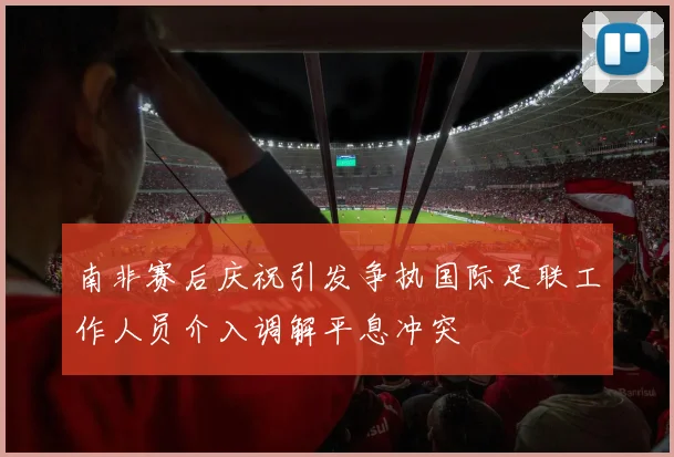 南非赛后庆祝引发争执国际足联工作人员介入调解平息冲突