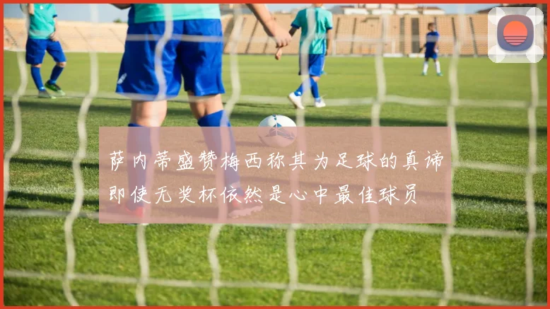 萨内蒂盛赞梅西称其为足球的真谛即使无奖杯依然是心中最佳球员