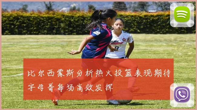 比尔西蒙斯分析热火投篮表现期待字母哥每场高效发挥