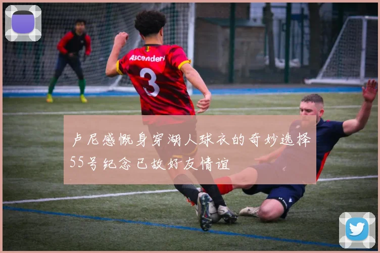 卢尼感慨身穿湖人球衣的奇妙选择55号纪念已故好友情谊