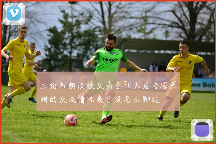 杰伦布朗谈被交易至76人后与塔图姆的交流情况表示没怎么聊过