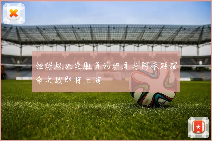控球权决定胜负西班牙与阿根廷宿命之战即将上演