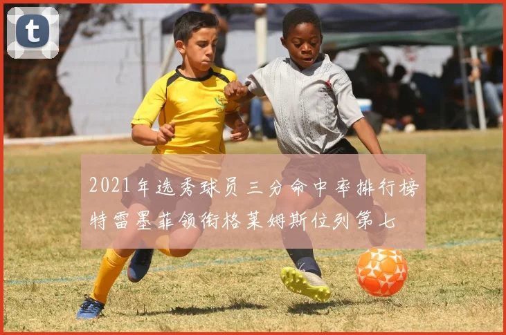 2021年选秀球员三分命中率排行榜特雷墨菲领衔格莱姆斯位列第七